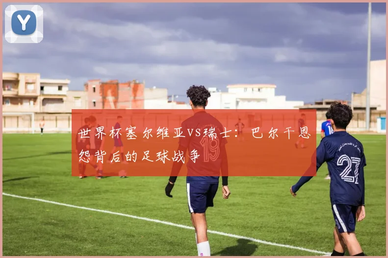 世界杯塞尔维亚vs瑞士：巴尔干恩怨背后的足球战争