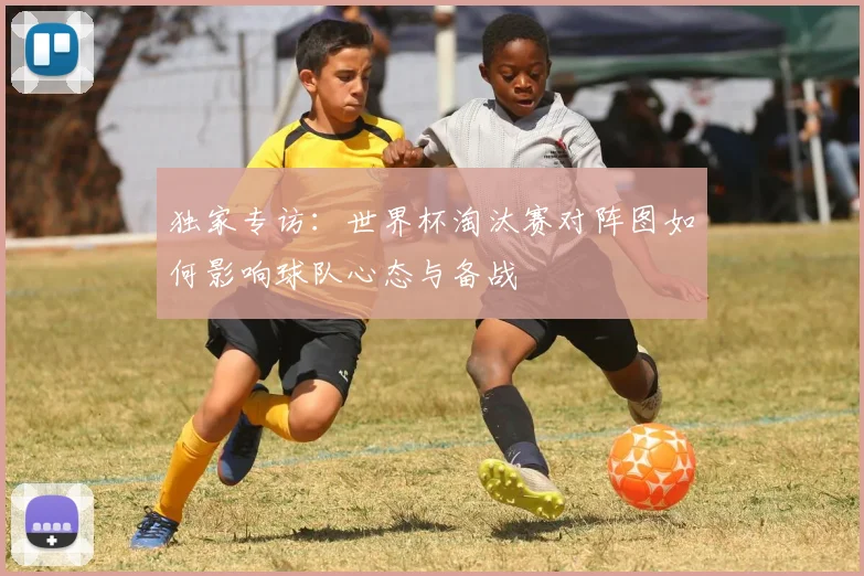 独家专访：世界杯淘汰赛对阵图如何影响球队心态与备战