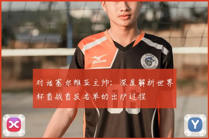对话塞尔维亚主帅：深度解析世界杯首战首发名单的出炉过程