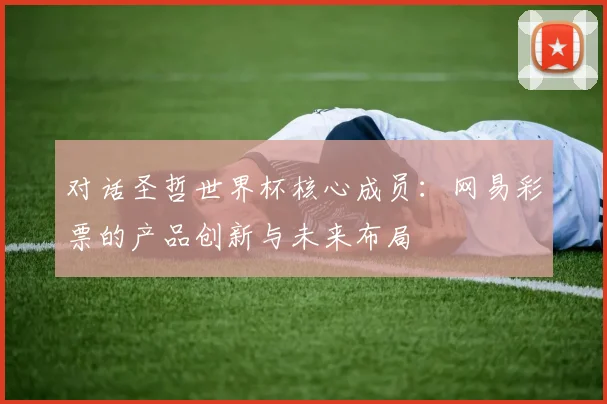 对话圣哲世界杯核心成员：网易彩票的产品创新与未来布局
