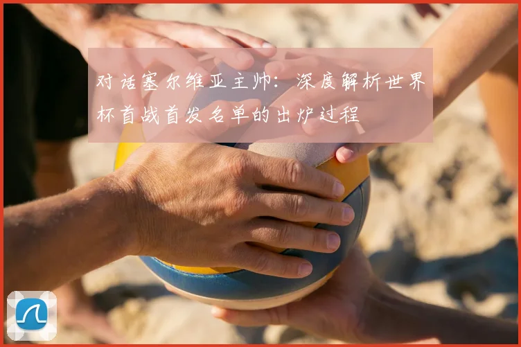 对话塞尔维亚主帅：深度解析世界杯首战首发名单的出炉过程
