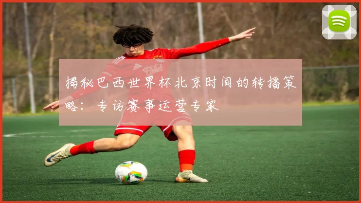 揭秘巴西世界杯北京时间的转播策略:专访赛事运营专家