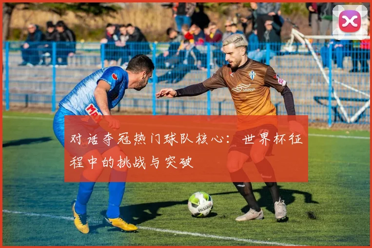 对话夺冠热门球队核心：世界杯征程中的挑战与突破