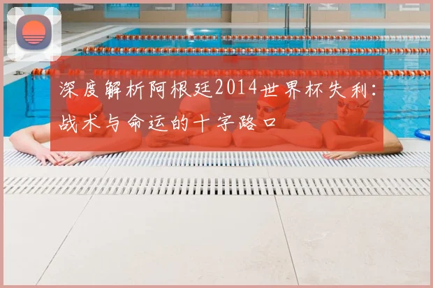 深度解析阿根廷2014世界杯失利:战术与命运的十字路口