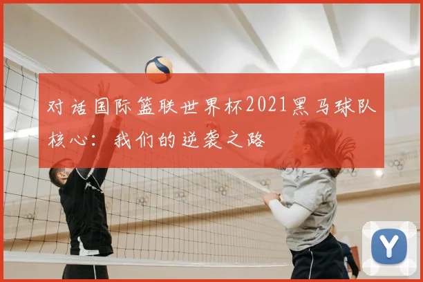 对话国际篮联世界杯2021黑马球队核心：我们的逆袭之路