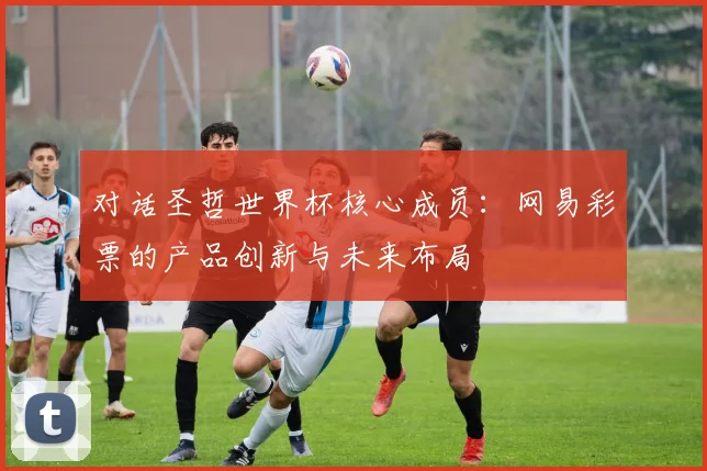 对话圣哲世界杯核心成员：网易彩票的产品创新与未来布局