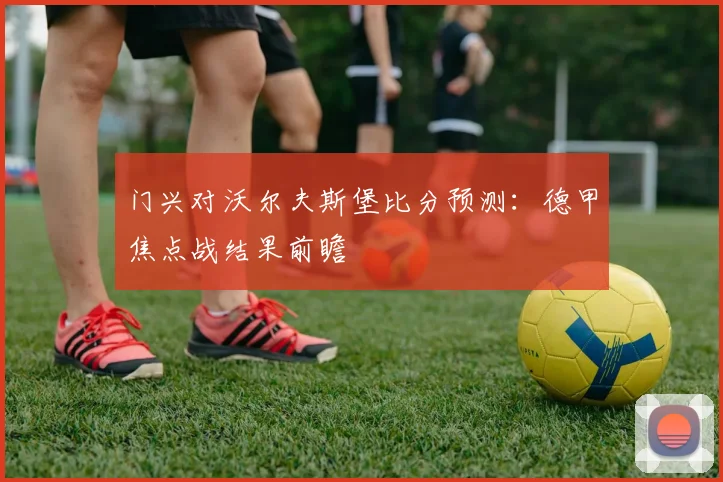门兴对沃尔夫斯堡比分预测：德甲焦点战结果前瞻