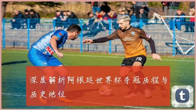 深度解析阿根廷世界杯夺冠历程与历史地位