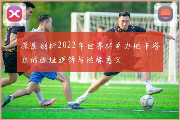 深度剖析2022年世界杯举办地卡塔尔的选址逻辑与地缘意义