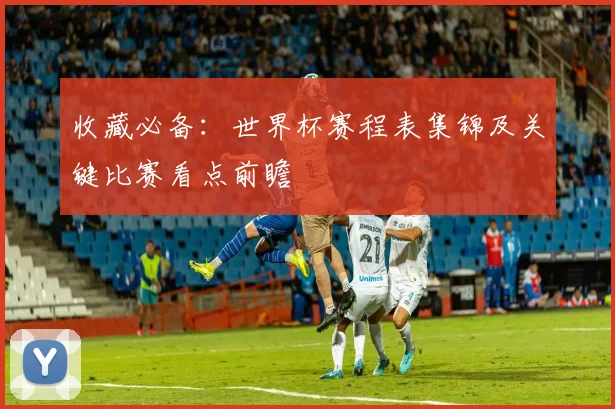 收藏必备：世界杯赛程表集锦及关键比赛看点前瞻
