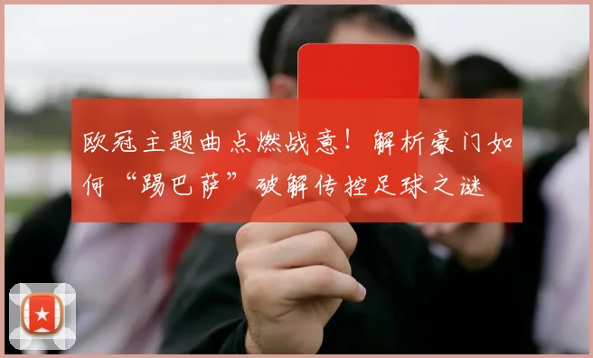 欧冠主题曲点燃战意！解析豪门如何“踢巴萨”破解传控足球之谜