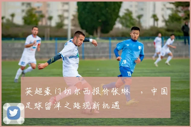 英超豪门切尔西报价张琳芃，中国足球留洋之路现新机遇