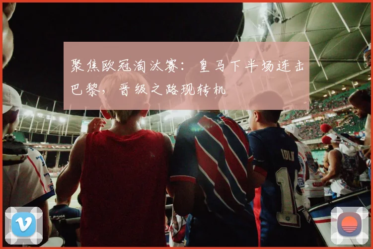 聚焦欧冠淘汰赛：皇马下半场连击巴黎，晋级之路现转机