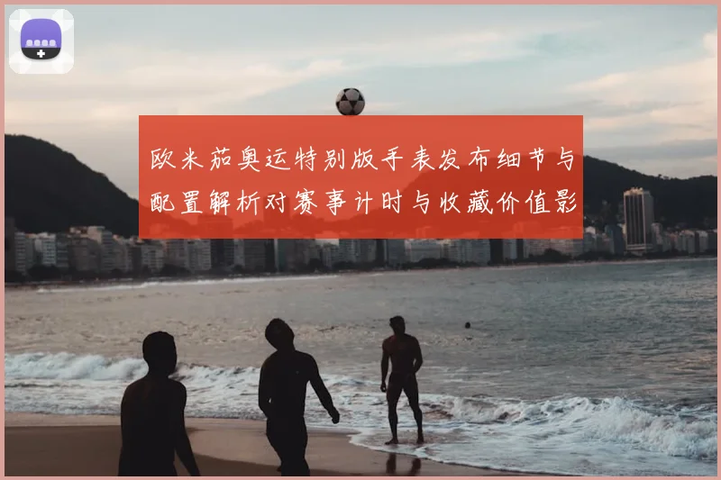 欧米茄奥运特别版手表发布细节与配置解析对赛事计时与收藏价值影响