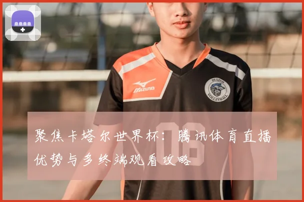 聚焦卡塔尔世界杯：腾讯体育直播优势与多终端观看攻略