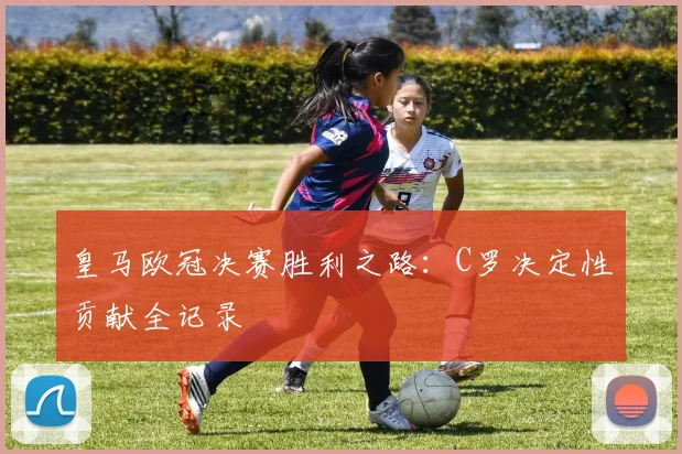 皇马欧冠决赛胜利之路：C罗决定性贡献全记录