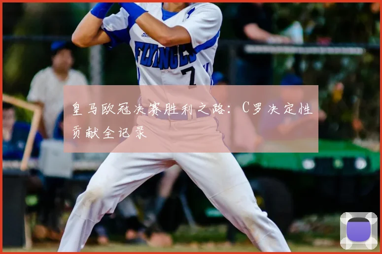 皇马欧冠决赛胜利之路：C罗决定性贡献全记录